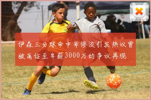 伊森三分球命中率惨淡引发热议曾被高估至年薪3000万的争议再现