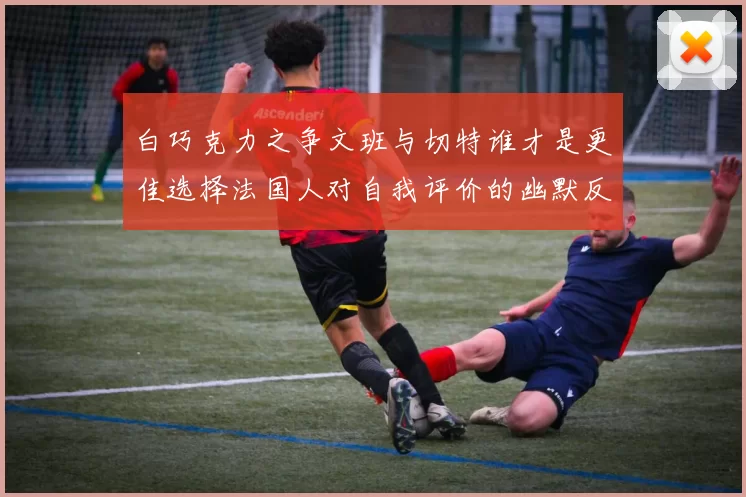 白巧克力之争文班与切特谁才是更佳选择法国人对自我评价的幽默反思