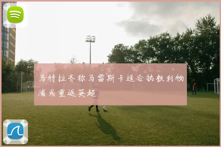 马特拉齐称马雷斯卡适合执教利物浦或重返英超