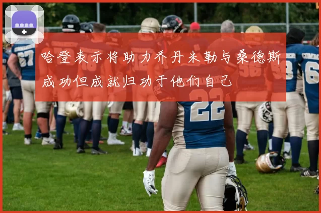 哈登表示将助力乔丹米勒与桑德斯成功但成就归功于他们自己