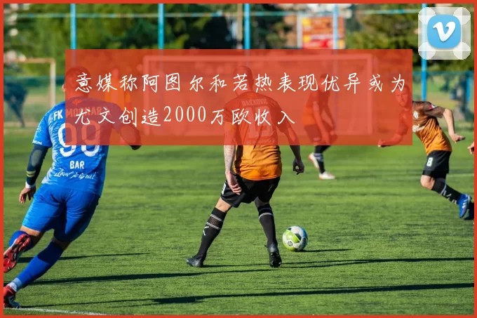 意媒称阿图尔和若热表现优异或为尤文创造2000万欧收入