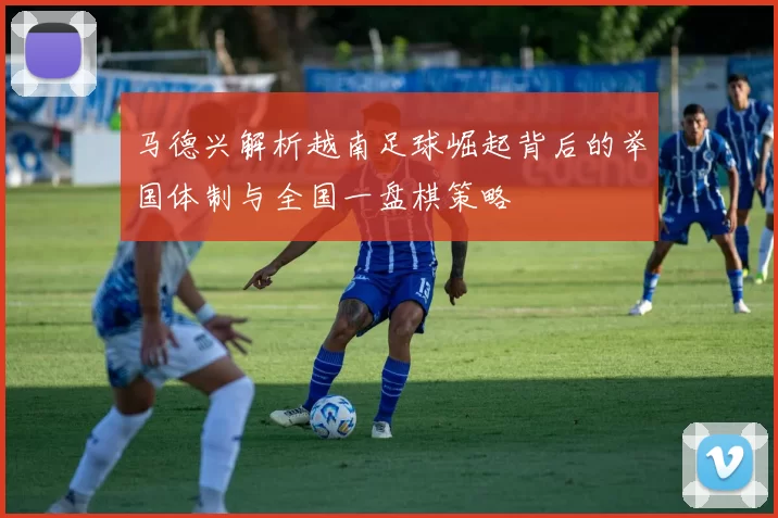 马德兴解析越南足球崛起背后的举国体制与全国一盘棋策略