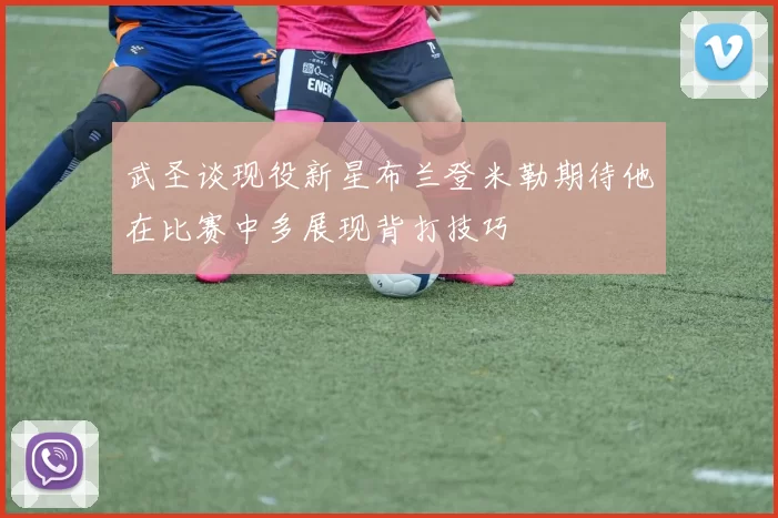 武圣谈现役新星布兰登米勒期待他在比赛中多展现背打技巧