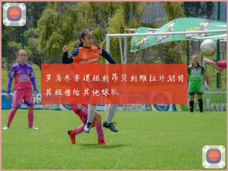罗马冬季退租利昂贝利维拉计划将其租借给其他球队