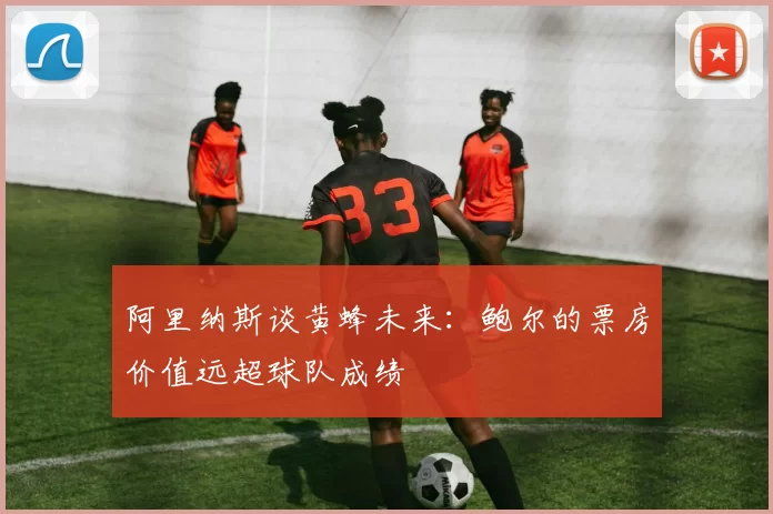 阿里纳斯谈黄蜂未来：鲍尔的票房价值远超球队成绩