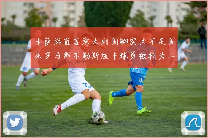卡萨诺直言意大利国脚实力不足国米罗马那不勒斯纽卡球员被指为二流