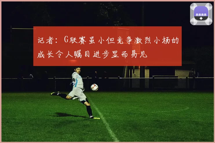 记者：G联赛虽小但竞争激烈小杨的成长令人瞩目进步显而易见