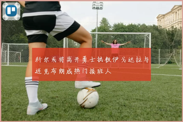 科尔或将离开勇士执教伊戈达拉与迈克布朗成热门接班人