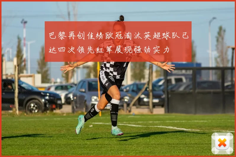 巴黎再创佳绩欧冠淘汰英超球队已达四次领先红军展现强劲实力