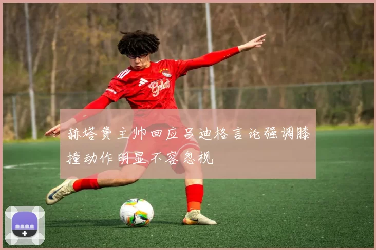 赫塔费主帅回应吕迪格言论强调膝撞动作明显不容忽视