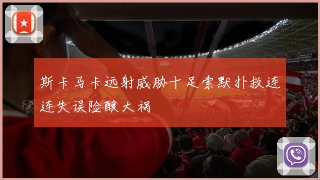 斯卡马卡远射威胁十足索默扑救连连失误险酿大祸