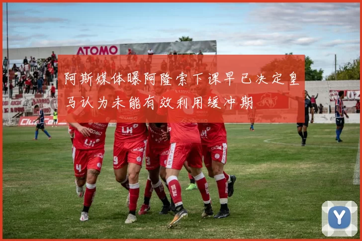 阿斯媒体曝阿隆索下课早已决定皇马认为未能有效利用缓冲期