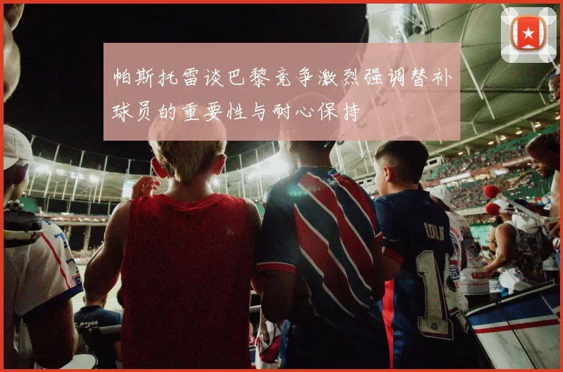 帕斯托雷谈巴黎竞争激烈强调替补球员的重要性与耐心保持