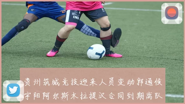 贵州筑城竞技迎来人员变动郭通侯宇阳阿尔斯木拉提汉合同到期离队