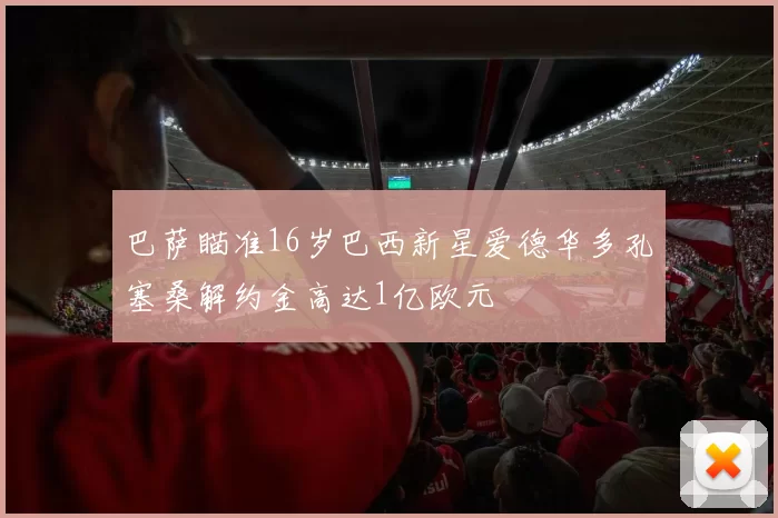 巴萨瞄准16岁巴西新星爱德华多孔塞桑解约金高达1亿欧元